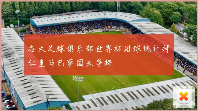 各大足球俱乐部世界杯进球统计拜仁皇马巴萨国米争辉