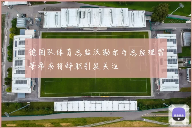 德国队体育总监沃勒尔与总经理雷蒂希或将辞职引发关注