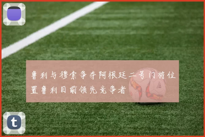鲁利与穆索争夺阿根廷二号门将位置鲁利目前领先竞争者