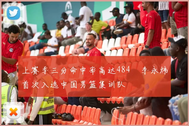 上赛季三分命中率高达484偰李永炜首次入选中国男篮集训队