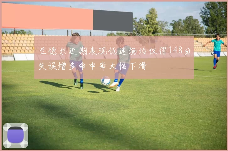 兰德尔近期表现低迷场均仅得148分失误增多命中率大幅下滑