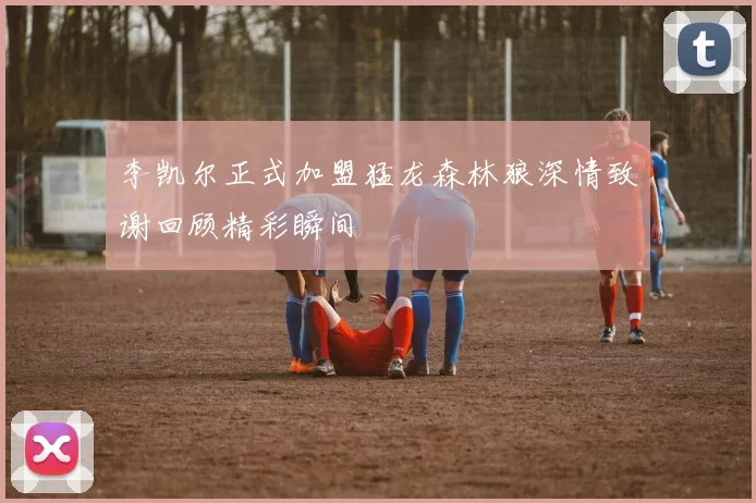 李凯尔正式加盟猛龙森林狼深情致谢回顾精彩瞬间