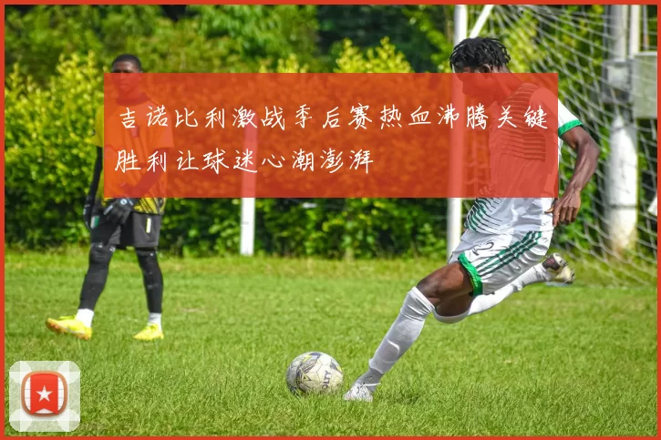 吉诺比利激战季后赛热血沸腾关键胜利让球迷心潮澎湃