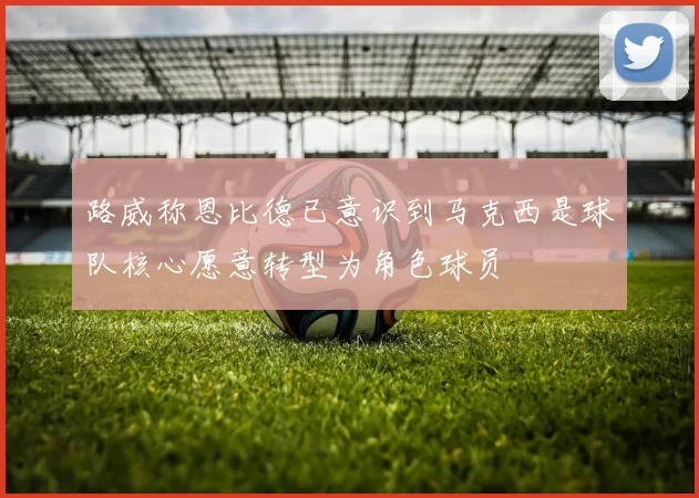 路威称恩比德已意识到马克西是球队核心愿意转型为角色球员