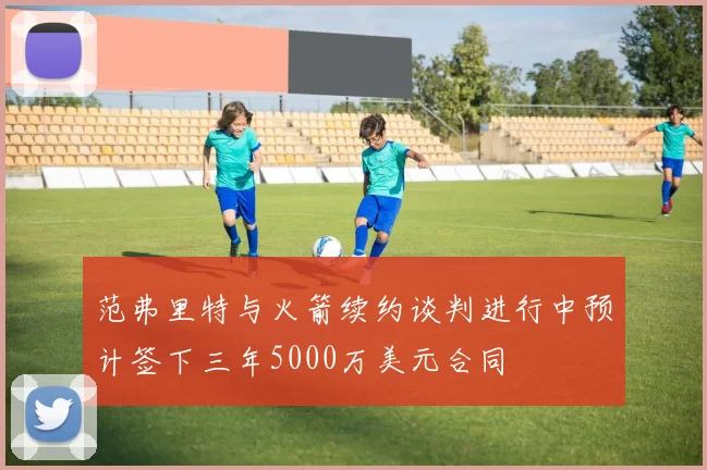 范弗里特与火箭续约谈判进行中预计签下三年5000万美元合同