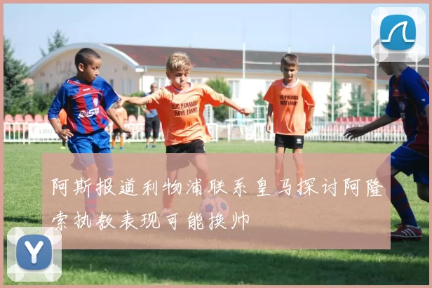 阿斯报道利物浦联系皇马探讨阿隆索执教表现可能换帅