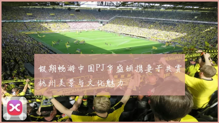 假期畅游中国PJ华盛顿携妻子共赏杭州美景与文化魅力
