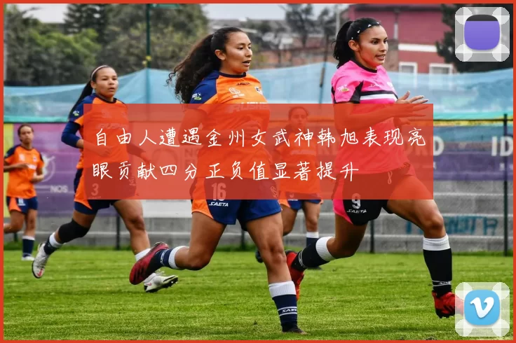 自由人遭遇金州女武神韩旭表现亮眼贡献四分正负值显著提升