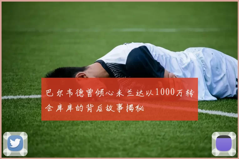 巴尔韦德曾倾心米兰达以1000万转会库库的背后故事揭秘