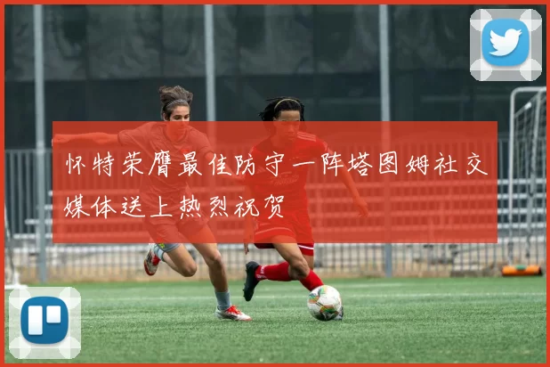 怀特荣膺最佳防守一阵塔图姆社交媒体送上热烈祝贺