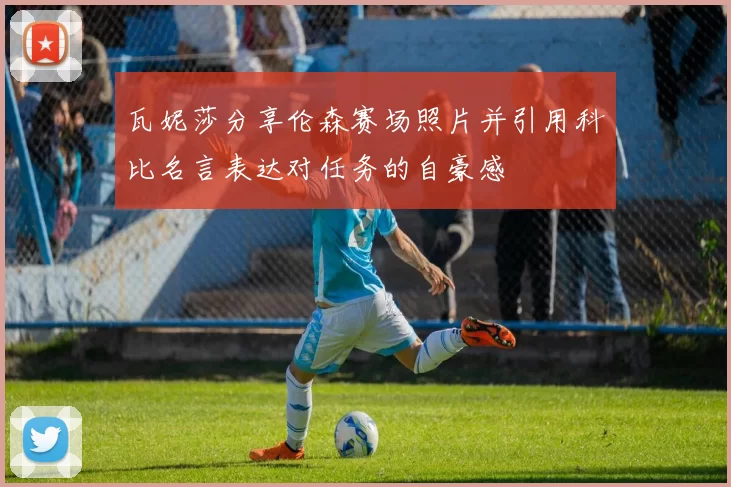 瓦妮莎分享伦森赛场照片并引用科比名言表达对任务的自豪感