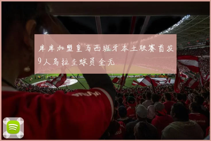 库库加盟皇马西班牙本土联赛首发9人乌拉圭球员全无