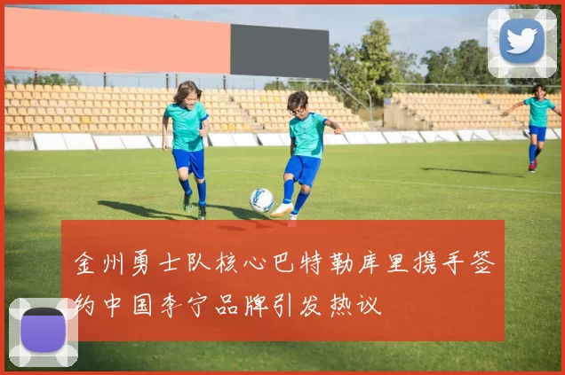 金州勇士队核心巴特勒库里携手签约中国李宁品牌引发热议